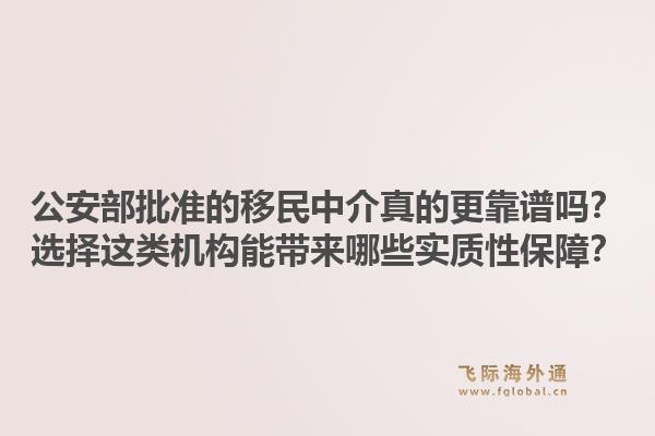 公安部批准的移民中介真的更靠谱吗？选择这类机构能带来哪些实质性保障？1.jpg