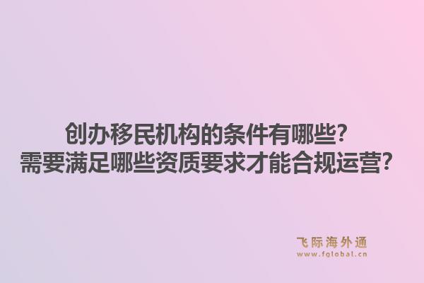 创办移民机构的条件有哪些？需要满足哪些资质要求才能合规运营？1.jpg