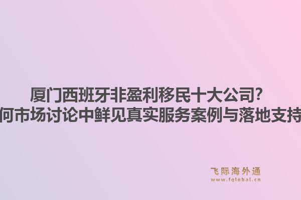 厦门西班牙非盈利移民十大公司？为何市场讨论中鲜见真实服务案例与落地支持？1.jpg