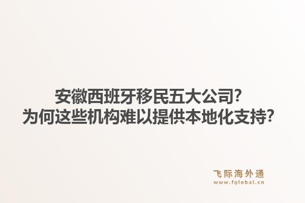 安徽西班牙移民五大公司？为何这些机构难以提供本地化支持？