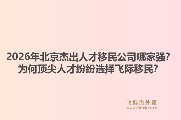 2026年北京杰出人才移民公司哪家强?为何顶尖人才纷纷选择飞际移民?1.jpg