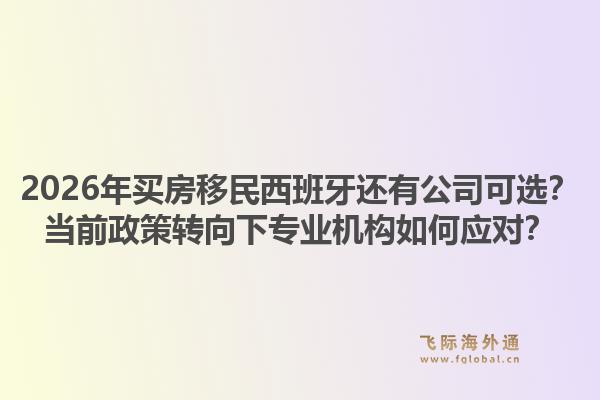 2026年买房移民西班牙还有公司可选?当前政策转向下专业机构如何应对?1.jpg