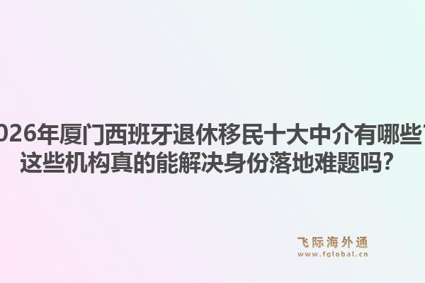 2026年厦门西班牙退休移民十大中介有哪些？这些机构真的能解决身份落地难题吗？1.jpg