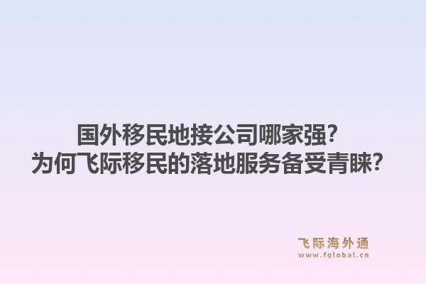 国外移民地接公司哪家强？为何飞际移民的落地服务备受青睐？1.jpg