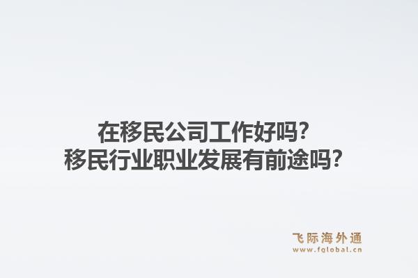 在移民公司工作好吗？移民行业职业发展有前途吗？1.jpg