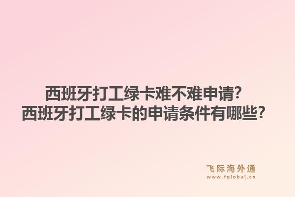 西班牙打工绿卡难不难申请？西班牙打工绿卡的申请条件有哪些？1.jpg