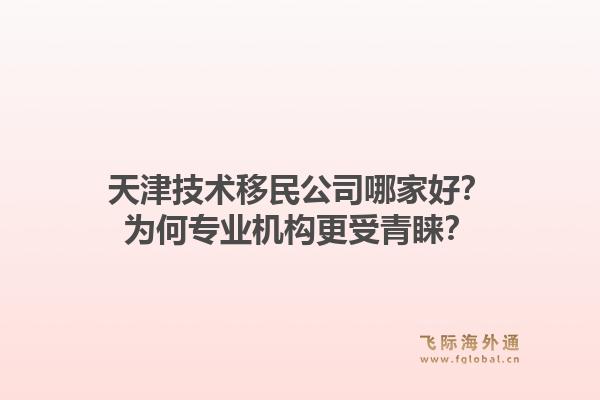 天津技术移民公司哪家好？为何专业机构更受青睐？1.jpg