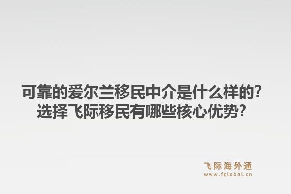 可靠的爱尔兰移民中介是什么样的？选择飞际移民有哪些核心优势？1.jpg