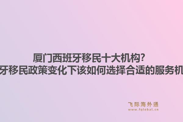 厦门西班牙移民十大机构？西班牙移民政策变化下该如何选择合适的服务机构？1.jpg