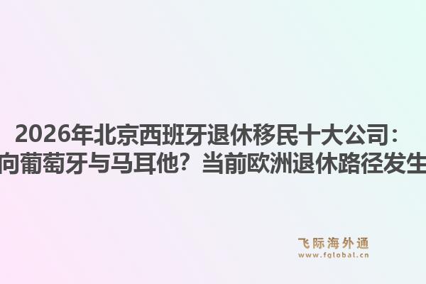 2026年北京西班牙退休移民十大公司：为何搜索结果集中指向葡萄牙与马耳他？当前欧洲退休路径发生了哪些结构性转变？1.jpg