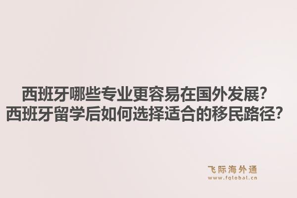 西班牙哪些专业更容易在国外发展?西班牙留学后如何选择适合的移民路径?1.jpg