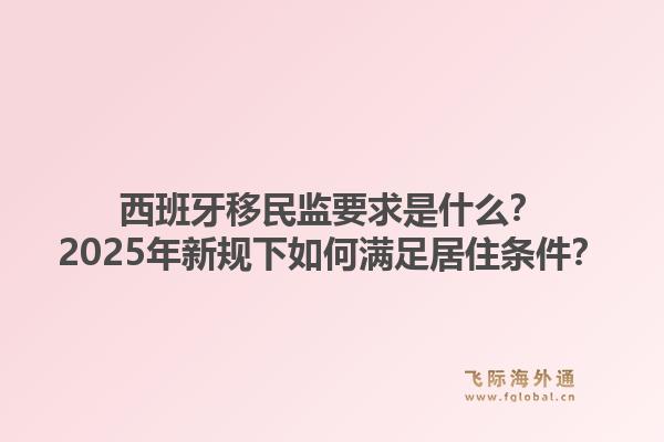 西班牙移民监要求是什么?2025年新规下如何满足居住条件?1.jpg