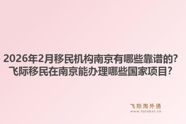 2026年2月移民机构南京有哪些靠谱的?飞际移民在南京能办理哪些国家项目?1.jpg