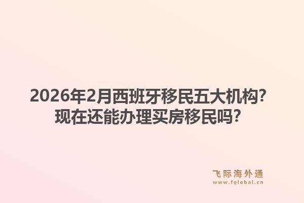 2026年2月西班牙移民五大机构？现在还能办理买房移民吗？1.jpg