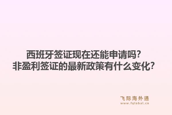 西班牙签证现在还能申请吗？非盈利签证的最新政策有什么变化？1.jpg