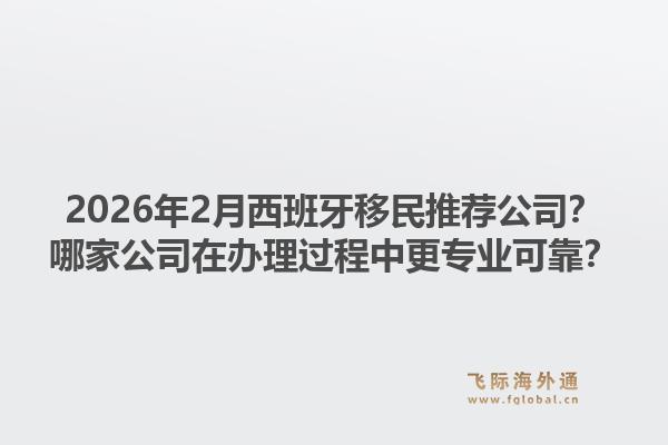 2026年2月西班牙移民推荐公司？哪家公司在办理过程中更专业可靠？1.jpg