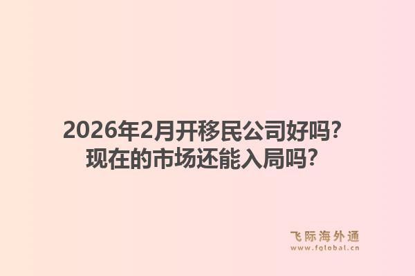 2026年2月开移民公司好吗？现在的市场还能入局吗？1.jpg