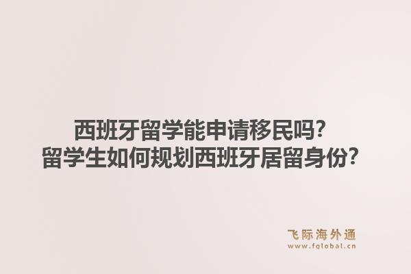 西班牙留学能申请移民吗？留学生如何规划西班牙居留身份？1.jpg