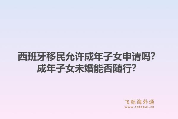 西班牙移民允许成年子女申请吗？成年子女未婚能否随行？1.jpg