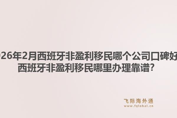 2026年2月西班牙非盈利移民哪个公司口碑好？西班牙非盈利移民哪里办理靠谱？