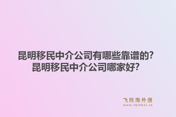 昆明移民中介公司有哪些靠谱的？昆明移民中介公司哪家好？1.jpg