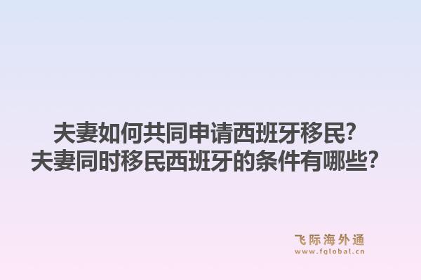 夫妻如何共同申请西班牙移民？夫妻同时移民西班牙的条件有哪些？1.jpg