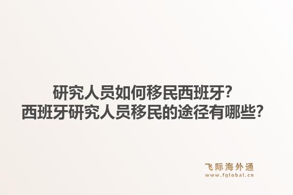 研究人员如何移民西班牙？西班牙研究人员移民的途径有哪些？1.jpg