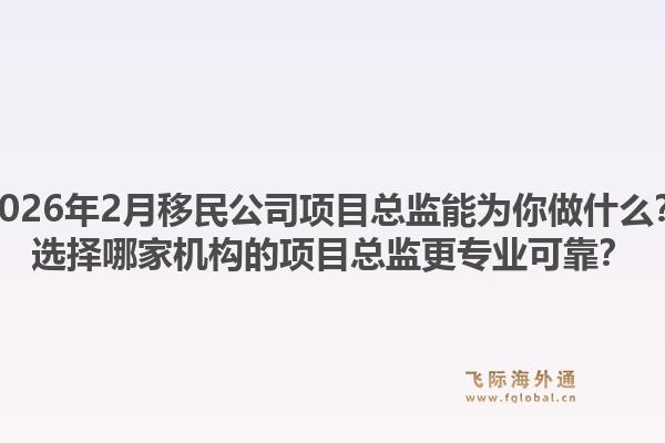 2026年2月移民公司项目总监能为你做什么？选择哪家机构的项目总监更专业可靠？