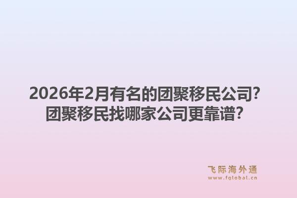 2026年2月有名的团聚移民公司？团聚移民找哪家公司更靠谱？