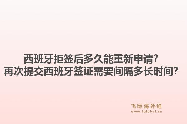 西班牙拒签后多久能重新申请？再次提交西班牙签证需要间隔多长时间？1.jpg