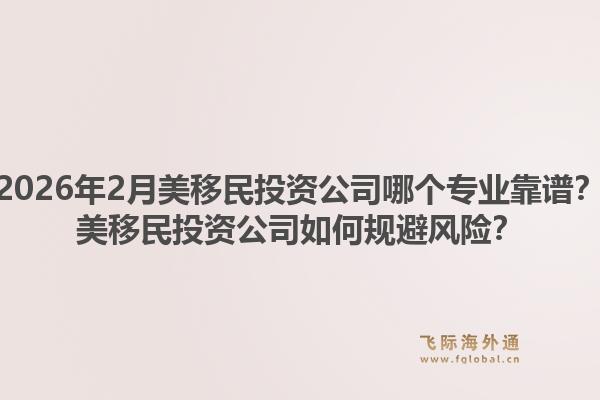 2026年2月美移民投资公司哪个专业靠谱？美移民投资公司如何规避风险？