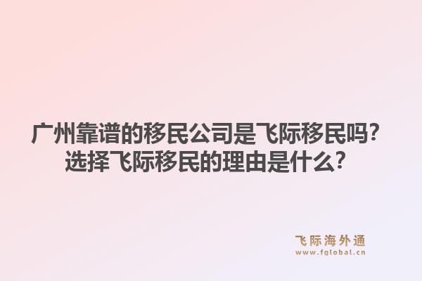 广州靠谱的移民公司是飞际移民吗？选择飞际移民的理由是什么？1.jpg