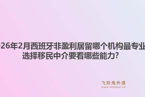 2026年2月西班牙非盈利居留哪个机构最专业？选择移民中介要看哪些能力？1.jpg
