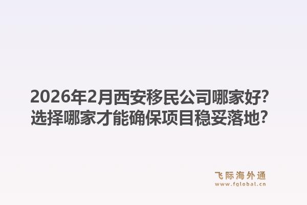 2026年2月西安移民公司哪家好?选择哪家才能确保项目稳妥落地?1.jpg