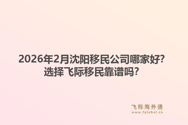 2026年2月沈阳移民公司哪家好？选择飞际移民靠谱吗？1.jpg