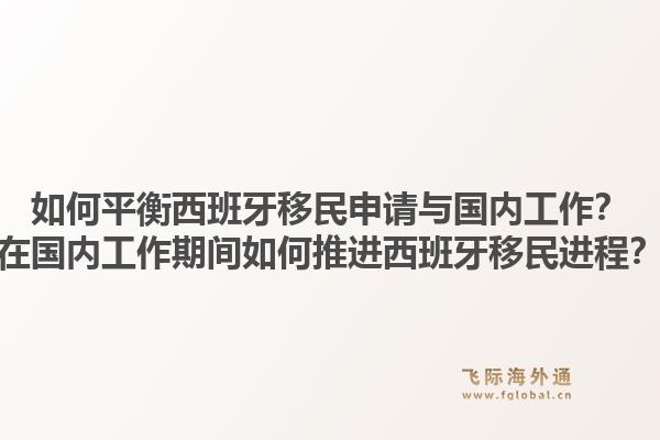 如何平衡西班牙移民申请与国内工作?在国内工作期间如何推进西班牙移民进程?1.jpg