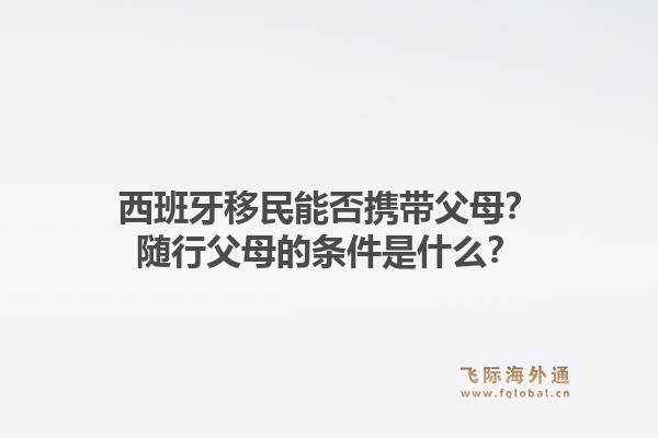 西班牙移民能否携带父母？随行父母的条件是什么？1.jpg