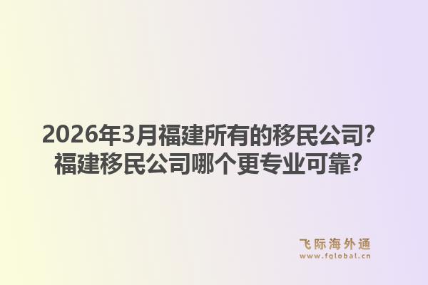 2026年3月福建所有的移民公司？福建移民公司哪个更专业可靠？