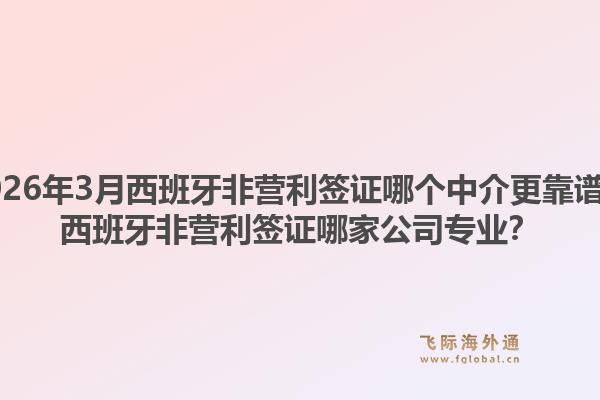 2026年3月西班牙非营利签证哪个中介更靠谱？西班牙非营利签证哪家公司专业？
