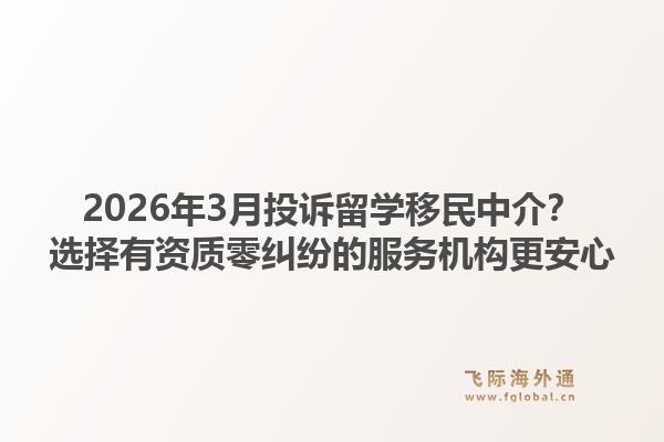 2026年3月投诉留学移民中介？选择有资质零纠纷的服务机构更安心
