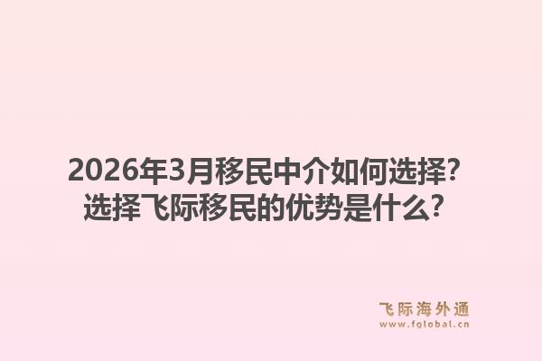2026年3月移民中介如何选择？选择飞际移民的优势是什么？