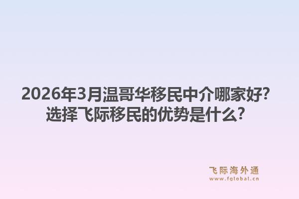 2026年3月温哥华移民中介哪家好？选择飞际移民的优势是什么？