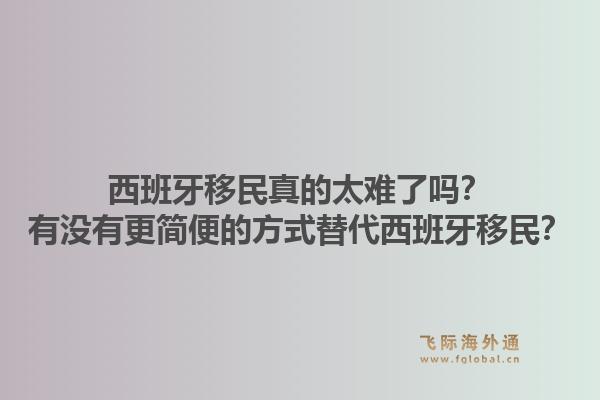 西班牙移民真的太难了吗?有没有更简便的方式替代西班牙移民?1.jpg