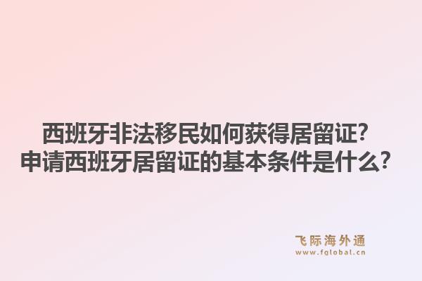 西班牙非法移民如何获得居留证？申请西班牙居留证的基本条件是什么？1.jpg