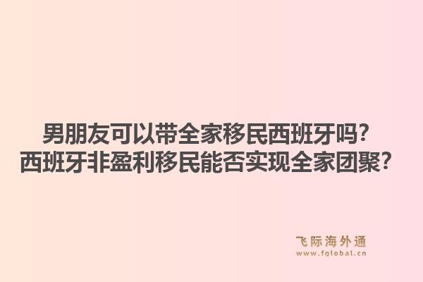 男朋友可以带全家移民西班牙吗？西班牙非盈利移民能否实现全家团聚？
