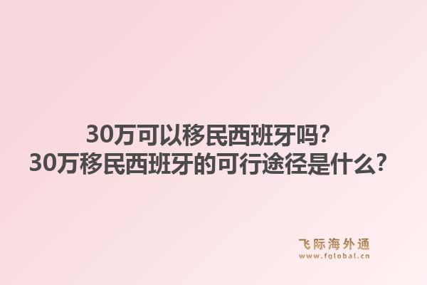 30万可以移民西班牙吗?30万移民西班牙的可行途径是什么?1.jpg