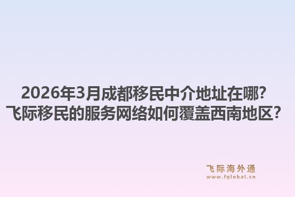2026年3月成都移民中介地址在哪？飞际移民的服务网络如何覆盖西南地区？1.jpg