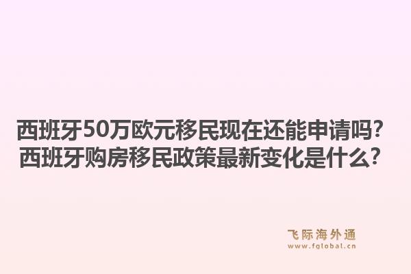 西班牙50万欧元移民现在还能申请吗？西班牙购房移民政策最新变化是什么？1.jpg