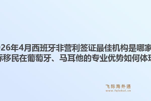 2026年4月西班牙非营利签证最佳机构是哪家？飞际移民在葡萄牙、马耳他的专业优势如何体现？1.jpg