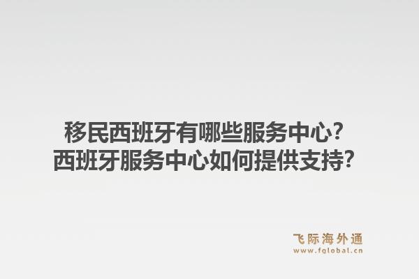 移民西班牙有哪些服务中心？西班牙服务中心如何提供支持？1.jpg